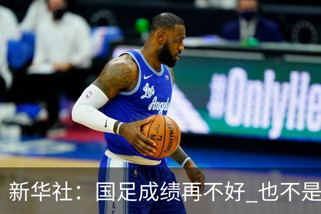 新华社：国足成绩再不好 也不是造谣的理由