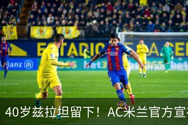 40岁兹拉坦留下！AC米兰官方宣布伊布续约一年